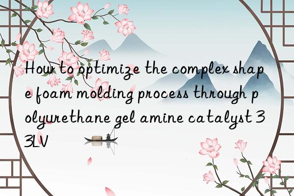 how to optimize the complex shape foam molding process through polyurethane gel amine catalyst 33lv