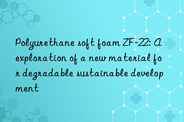 polyurethane soft foam zf-22: a exploration of a new material for degradable sustainable development