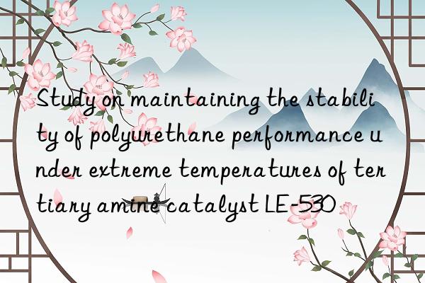 study on maintaining the stability of polyurethane performance under extreme temperatures of tertiary amine catalyst le-530