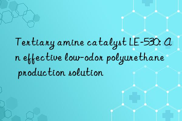 tertiary amine catalyst le-530: an effective low-odor polyurethane production solution