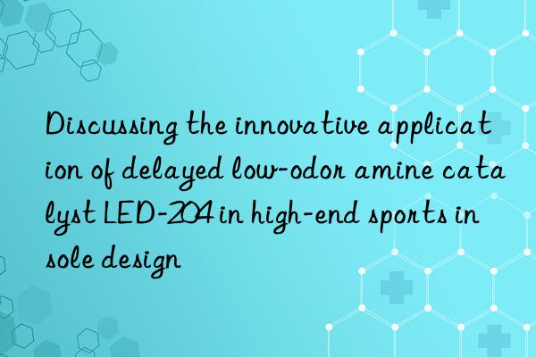 discussing the innovative application of delayed low-odor amine catalyst led-204 in high-end sports insole design