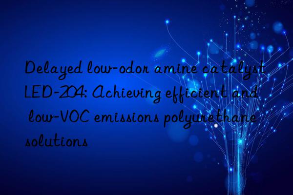 delayed low-odor amine catalyst led-204: achieving efficient and low-voc emissions polyurethane solutions