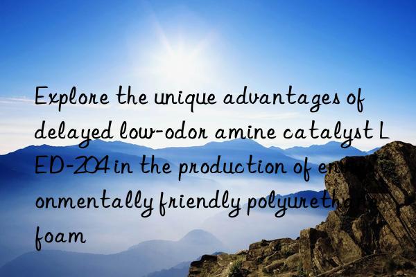 explore the unique advantages of delayed low-odor amine catalyst led-204 in the production of environmentally friendly polyurethane foam