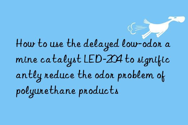 how to use the delayed low-odor amine catalyst led-204 to significantly reduce the odor problem of polyurethane products