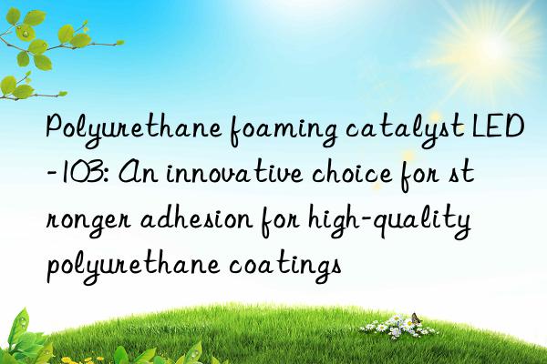 polyurethane foaming catalyst led-103: an innovative choice for stronger adhesion for high-quality polyurethane coatings