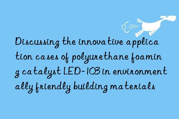 discussing the innovative application cases of polyurethane foaming catalyst led-103 in environmentally friendly building materials