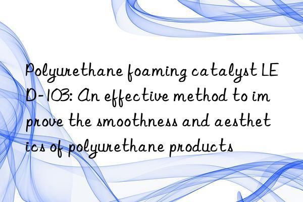 polyurethane foaming catalyst led-103: an effective method to improve the smoothness and aesthetics of polyurethane products