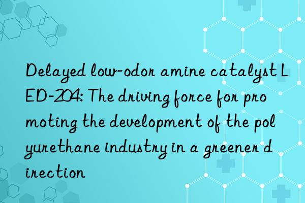 delayed low-odor amine catalyst led-204: the driving force for promoting the development of the polyurethane industry in a greener direction