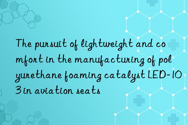 the pursuit of lightweight and comfort in the manufacturing of polyurethane foaming catalyst led-103 in aviation seats
