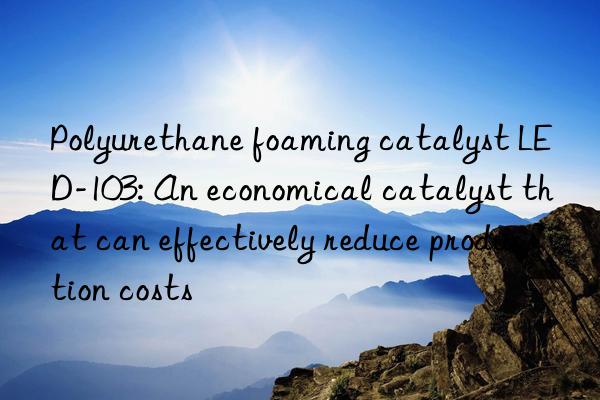 polyurethane foaming catalyst led-103: an economical catalyst that can effectively reduce production costs
