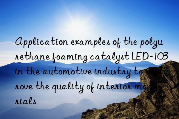 application examples of the polyurethane foaming catalyst led-103 in the automotive industry to improve the quality of interior materials