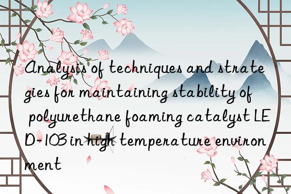 analysis of techniques and strategies for maintaining stability of polyurethane foaming catalyst led-103 in high temperature environment