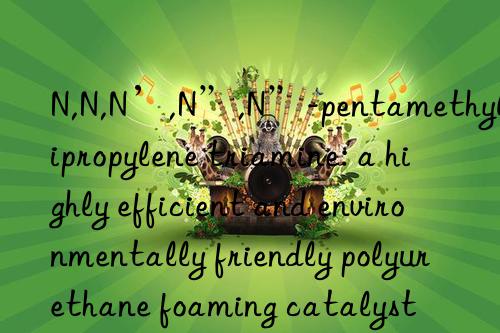 n,n,n’,n”,n”-pentamethyldipropylene triamine: a highly efficient and environmentally friendly polyurethane foaming catalyst