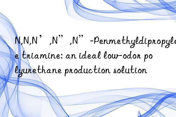 n,n,n’,n”,n”-penmethyldipropylene triamine: an ideal low-odor polyurethane production solution