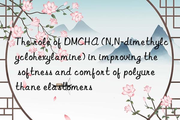 the role of dmcha (n,n-dimethylcyclohexylamine) in improving the softness and comfort of polyurethane elastomers