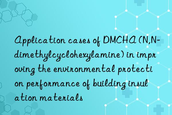 application cases of dmcha (n,n-dimethylcyclohexylamine) in improving the environmental protection performance of building insulation materials