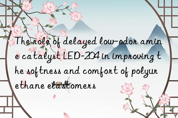 the role of delayed low-odor amine catalyst led-204 in improving the softness and comfort of polyurethane elastomers