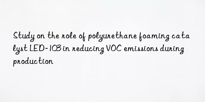 study on the role of polyurethane foaming catalyst led-103 in reducing voc emissions during production