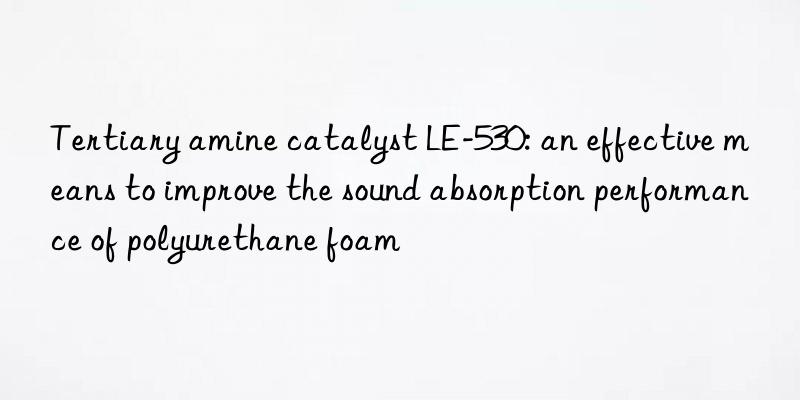 tertiary amine catalyst le-530: an effective means to improve the sound absorption performance of polyurethane foam