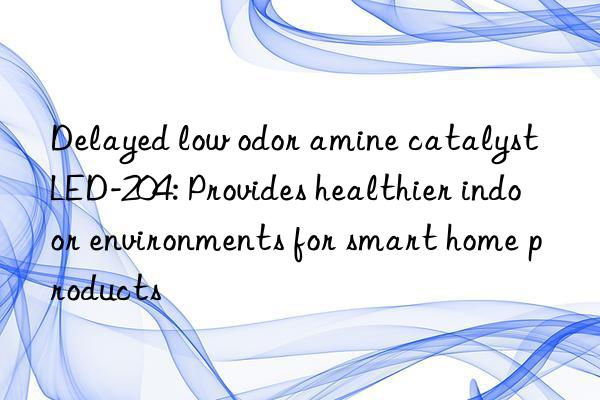delayed low odor amine catalyst led-204: provides healthier indoor environments for smart home products