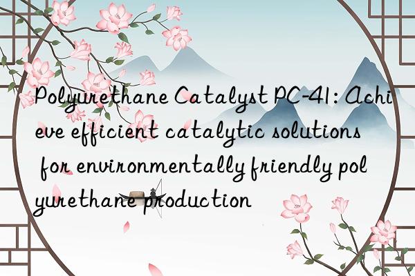 polyurethane catalyst pc-41: achieve efficient catalytic solutions for environmentally friendly polyurethane production