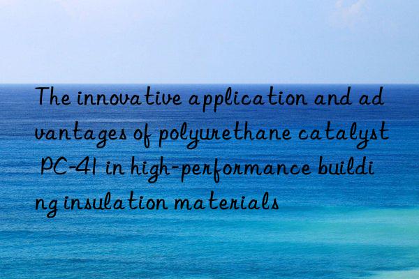 the innovative application and advantages of polyurethane catalyst pc-41 in high-performance building insulation materials