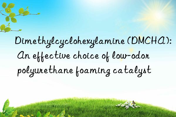 dimethylcyclohexylamine (dmcha): an effective choice of low-odor polyurethane foaming catalyst