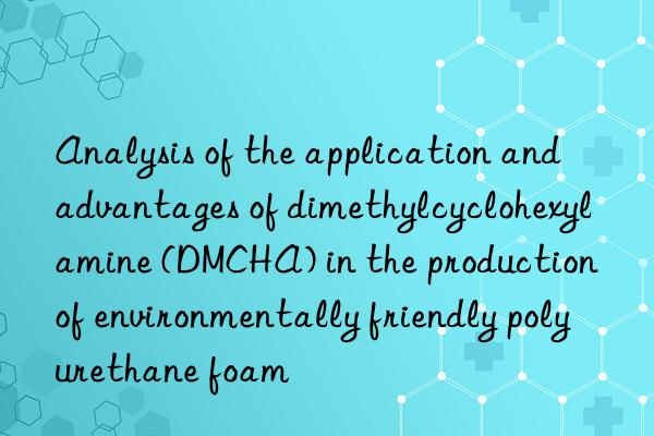 analysis of the application and advantages of dimethylcyclohexylamine (dmcha) in the production of environmentally friendly polyurethane foam