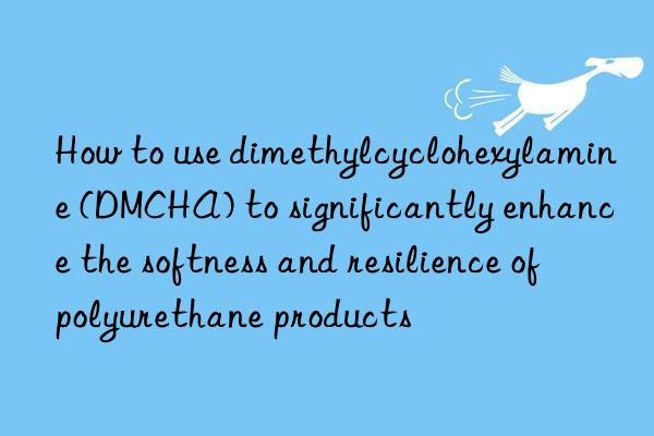 how to use dimethylcyclohexylamine (dmcha) to significantly enhance the softness and resilience of polyurethane products