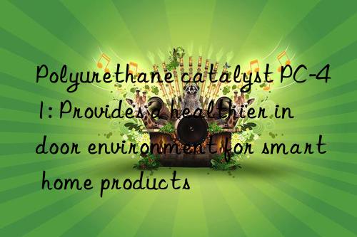 polyurethane catalyst pc-41: provides a healthier indoor environment for smart home products