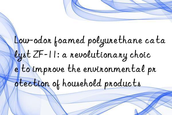 low-odor foamed polyurethane catalyst zf-11: a revolutionary choice to improve the environmental protection of household products