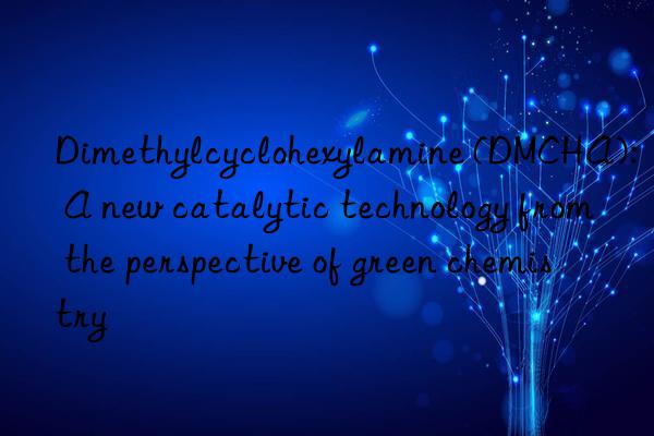 dimethylcyclohexylamine (dmcha): a new catalytic technology from the perspective of green chemistry