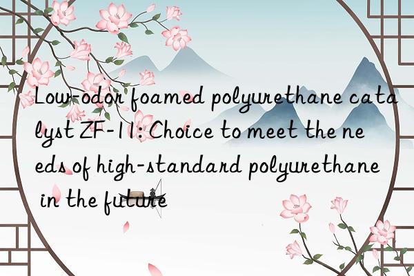 low-odor foamed polyurethane catalyst zf-11: choice to meet the needs of high-standard polyurethane in the future