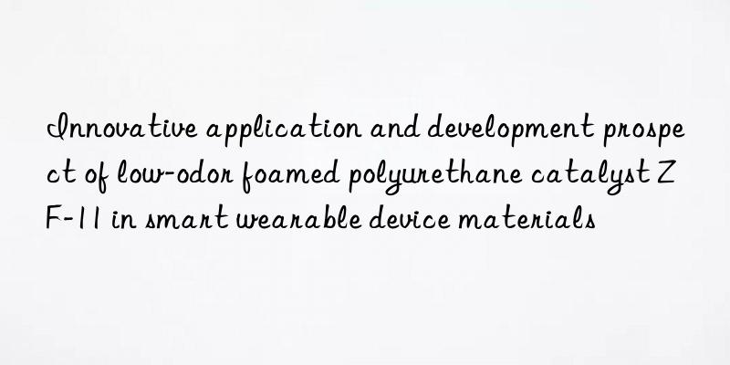innovative application and development prospect of low-odor foamed polyurethane catalyst zf-11 in smart wearable device materials
