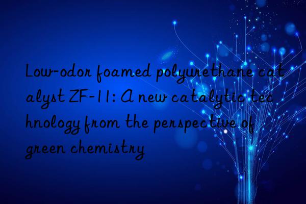 low-odor foamed polyurethane catalyst zf-11: a new catalytic technology from the perspective of green chemistry