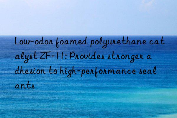 low-odor foamed polyurethane catalyst zf-11: provides stronger adhesion to high-performance sealants