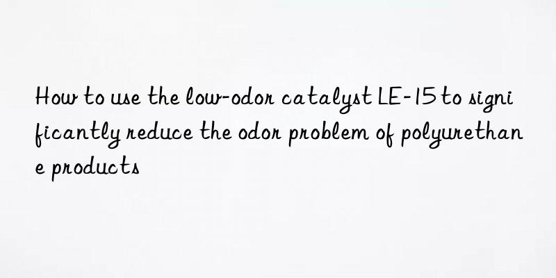 how to use the low-odor catalyst le-15 to significantly reduce the odor problem of polyurethane products