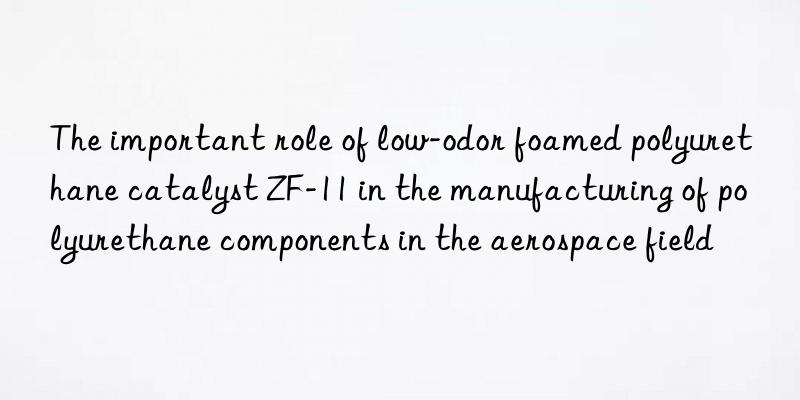the important role of low-odor foamed polyurethane catalyst zf-11 in the manufacturing of polyurethane components in the aerospace field