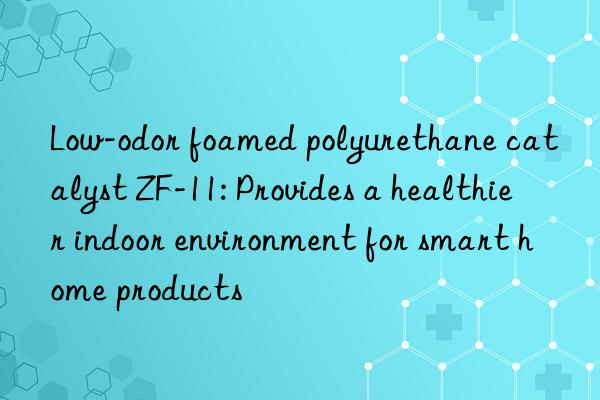 low-odor foamed polyurethane catalyst zf-11: provides a healthier indoor environment for smart home products