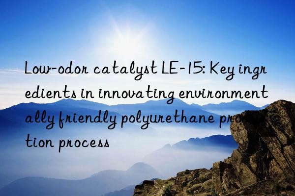 low-odor catalyst le-15: key ingredients in innovating environmentally friendly polyurethane production process