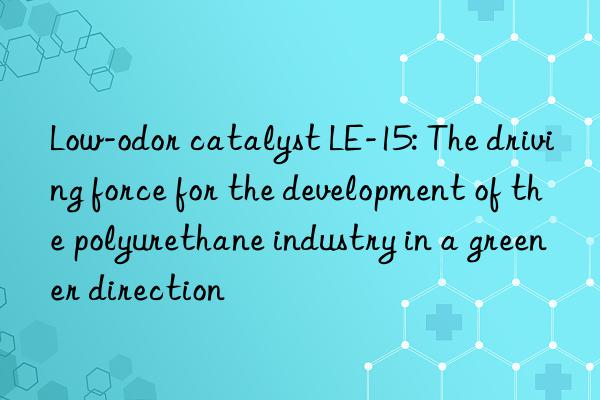 low-odor catalyst le-15: the driving force for the development of the polyurethane industry in a greener direction