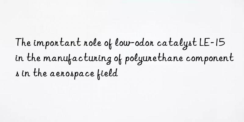 the important role of low-odor catalyst le-15 in the manufacturing of polyurethane components in the aerospace field