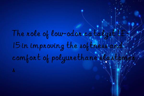 the role of low-odor catalyst le-15 in improving the softness and comfort of polyurethane elastomers
