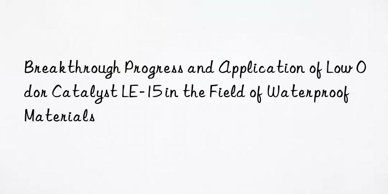 breakthrough progress and application of low odor catalyst le-15 in the field of waterproof materials