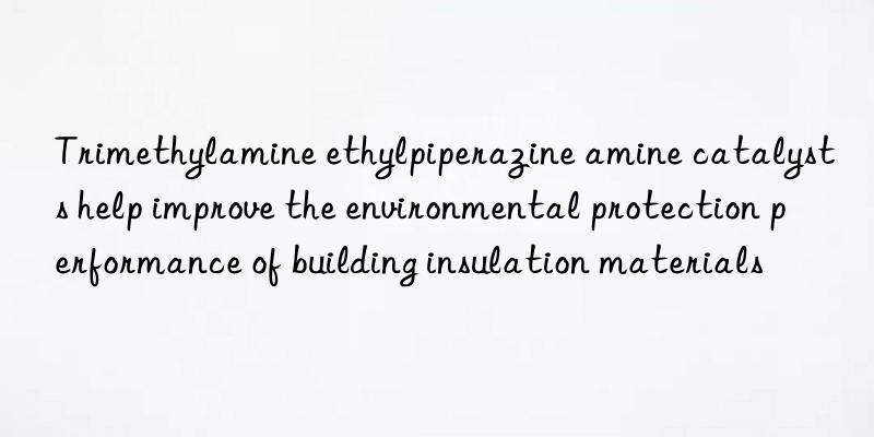 trimethylamine ethylpiperazine amine catalysts help improve the environmental protection performance of building insulation materials
