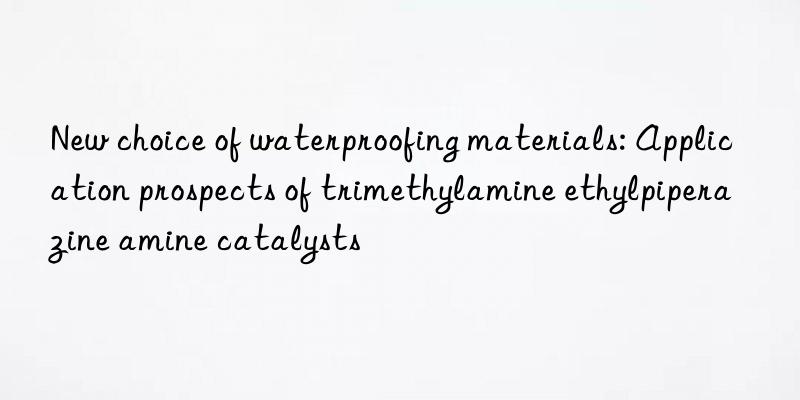 new choice of waterproofing materials: application prospects of trimethylamine ethylpiperazine amine catalysts