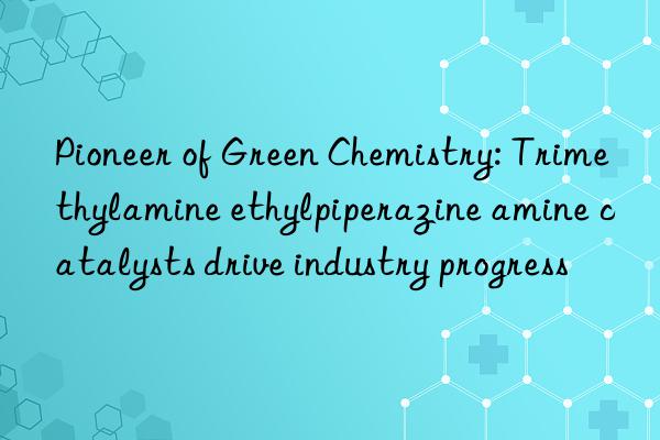 pioneer of green chemistry: trimethylamine ethylpiperazine amine catalysts drive industry progress