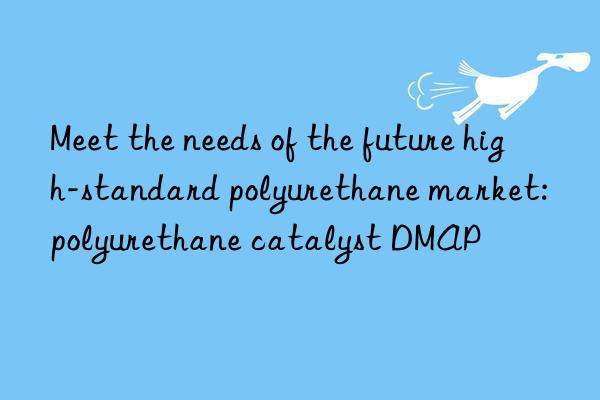 meet the needs of the future high-standard polyurethane market: polyurethane catalyst dmap