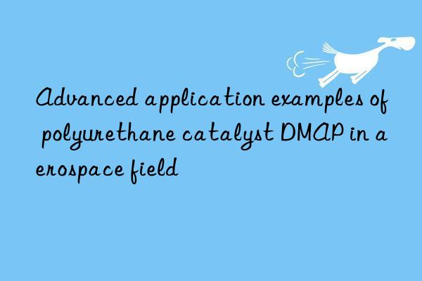 advanced application examples of polyurethane catalyst dmap in aerospace field