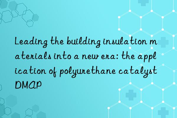 leading the building insulation materials into a new era: the application of polyurethane catalyst dmap